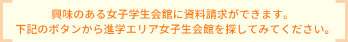 興味のある女子学生会館に資料請求ができます。下記のボタンから進学エリア女子生会館を探してみてください。